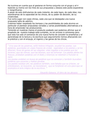 No tuvimos en cuenta que al gestarse en forma conjunta con el grupo y al ir
tejiendo su trama con los hilos de sus propuestas y deseos este podía expandirse
y resignificarse.
A pesar de esto disfrutamos de cada instante, de cada logro, de cada idea; nos
asombramos de la capacidad de los chicos, de su poder de decisión, de su
creatividad.
Fue como jugar con cajas chinas, cada una que se destapaba una nueva
propuesta salía de adentro.
Creemos haber respetado los tiempos y las posibilidades de cada alumno en
particular al plantear propuestas variadas y varias posibilidades alternativas a la
hora de emprender las producciones.
Teniendo en nuestras manos el producto acabado casi podemos afirmar que el
propósito de nuestro trabajo está cumplido, no sin errores ni omisiones pero
que esto fue solo el comienzo de una nueva forma de concebir la enseñanza y el
aprendizaje de la lectura y la escritura que seguramente iremos afianzando con
la práctica y con el empuje, el ingenio y las ganas de los chicos.


“ A la casa de las palabras, soñó Helena Villagrán, acudían los poetas. Las
palabras, guardadas en viejos frascos de cristal, esperaban a los poetas y se les
ofrecían, locas de ganas de ser elegidas: ellas rogaban a los poetas que las
miraran, que las olieran, que las tocaran, que las lamieran. Los poetas abrían los
frascos, probaban palabras con el dedo y entonces se relamían o fruncían la
nariz.
Los poetas andaban en busca de palabras que no conocían y también buscaban
palabras que conocían y habían perdido
Los poetas estaban ahí, las palabras también, solo faltaba que se unieran, se
entrelazaran, se buscaran, se necesitaran; que se fundieran en uno para que se
produjera el acto mágico de la escritura…”

                                   Eduardo Galeano. El libro de los abrazos
 