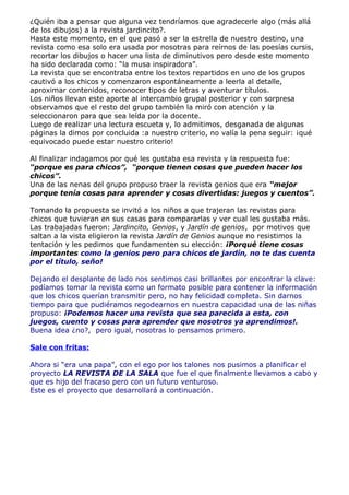 ¿Quién iba a pensar que alguna vez tendríamos que agradecerle algo (más allá
de los dibujos) a la revista jardincito?.
Hasta este momento, en el que pasó a ser la estrella de nuestro destino, una
revista como esa solo era usada por nosotras para reírnos de las poesías cursis,
recortar los dibujos o hacer una lista de diminutivos pero desde este momento
ha sido declarada como: “la musa inspiradora”.
La revista que se encontraba entre los textos repartidos en uno de los grupos
cautivó a los chicos y comenzaron espontáneamente a leerla al detalle,
aproximar contenidos, reconocer tipos de letras y aventurar títulos.
Los niños llevan este aporte al intercambio grupal posterior y con sorpresa
observamos que el resto del grupo también la miró con atención y la
seleccionaron para que sea leída por la docente.
Luego de realizar una lectura escueta y, lo admitimos, desganada de algunas
páginas la dimos por concluida :a nuestro criterio, no valía la pena seguir: ¡qué
equivocado puede estar nuestro criterio!

Al finalizar indagamos por qué les gustaba esa revista y la respuesta fue:
“porque es para chicos”, “porque tienen cosas que pueden hacer los
chicos”.
Una de las nenas del grupo propuso traer la revista genios que era “mejor
porque tenía cosas para aprender y cosas divertidas: juegos y cuentos”.

Tomando la propuesta se invitó a los niños a que trajeran las revistas para
chicos que tuvieran en sus casas para compararlas y ver cual les gustaba más.
Las trabajadas fueron: Jardincito, Genios, y Jardín de genios, por motivos que
saltan a la vista eligieron la revista Jardín de Genios aunque no resistimos la
tentación y les pedimos que fundamenten su elección: ¡Porqué tiene cosas
importantes como la genios pero para chicos de jardín, no te das cuenta
por el título, seño!

Dejando el desplante de lado nos sentimos casi brillantes por encontrar la clave:
podíamos tomar la revista como un formato posible para contener la información
que los chicos querían transmitir pero, no hay felicidad completa. Sin darnos
tiempo para que pudiéramos regodearnos en nuestra capacidad una de las niñas
propuso: ¡Podemos hacer una revista que sea parecida a esta, con
juegos, cuento y cosas para aprender que nosotros ya aprendimos!.
Buena idea ¿no?, pero igual, nosotras lo pensamos primero.

Sale con fritas:

Ahora si “era una papa”, con el ego por los talones nos pusimos a planificar el
proyecto LA REVISTA DE LA SALA que fue el que finalmente llevamos a cabo y
que es hijo del fracaso pero con un futuro venturoso.
Este es el proyecto que desarrollará a continuación.
 