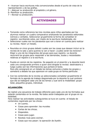 4 - Avanzar hacia escrituras más convencionales desde el punto de vista de la
representación y de las grafías.
5 – Adecuar su producción al propósito y al género.
6- Planificar su producción.
7 – Revisar su producción.


                               ACTIVIDADES



• Tomando como referencia las tres revistas para niños aportadas por los
  alumnos realizar un cuadro comparativo analizando los paratextos editoriales
  icónicos y verbales. Seleccionar grupalmente la forma de completar el
  registro: escribiendo solos, por medio de la escritura mediatizada, etc
• Seleccionar cuales son los paratextos que van a tener en cuenta para realizar
  su revista. Hacer un listado.

• Reunidos en cinco grupos debatir cuales son las cosas que desean incluir en la
  revista de la sala y para quienes la van a hacer: ¿cuáles serán los lectores?.
  Elegir a uno de los integrantes del grupo para que registre. La docente
  recorrerá los grupos para responder a las demandas, dudas y necesidades
  relativas al registro o a la escritura.

• Puesta en común de los registros. Se pegarán en el pizarrón y la docente leerá
  cada uno consignando primero a quien será dirigida la revista: destinatario y
  luego cuales son las informaciones que portará el texto.
  Para ello consignará en un listado los temas comunes a todos los grupos y
  someterá a debate los que aparecen en cada grupo en forma particular.

• Con los contenidos de la revista ya seleccionados completar grupalmente el
  formato de la agenda de trabajo diagramada por la docente la cual contiene
  que día se trabajará cada uno de los temas y cual será la modalidad: grupo
  total, pequeños grupos, individual.

ACLARACIÓN:

Se realizó una secuencia de trabajo diferente para cada uno de los formatos que
estarán contenidos en la revista. No todos serán trabajados por el grupo en su
totalidad.
Para realizar las actividades subsiguientes se tuvo en cuenta el listado de
contenidos registrado por los chicos:
        • Un cuento.
       •   Cosas para aprender: los murales
       •   Cartas de los chicos.
       •   Disparates.
       •   Cosas para jugar.
       •   Recetas ricas para cocinar.
       •   Cosas que nos pasan: la operación de Ayelén.
 