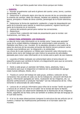 • Decir qué libros puede leer otros chicos porque son lindos.

• CUENTO:
1 – Acordar grupalmente cuál será el género del cuento: amor, terror, cuentos
de animales, etc.
2 – Determinar si utilizarán algún otro tipo de recurso de los ya conocidos para
la creación de cuentos: dado con dibujos, tarjetas con palabras, dramatización
previa, principios o finales de otros cuentos, personajes de la ficción televisiva,
etc.
4 – Seleccionar la forma de registrarlo: grabación y luego de desgrabación por
parte de la docente para realizar la reescritura posterior, registro escrito por
parte de la docente en el momento.
5 – Lectura del producto parcial para realizar las correcciones.
6 – Reescritura
7 – Lectura final y selección del modo de presentación para la revista: con
ilustraciones, con fotos, etc.

• COSAS PARA APRENDER: LOS MURALES:
La idea de incluir esta información en la revista como “cosas para aprender”
surge de la unidad didáctica trabajada con anterioridad a este proyecto: La
Plazoleta Lola Mora y sus murales. En la plazoleta ubicada a una cuadra de la
plaza los alumnos de las escuelas primarias del distrito tercero pintaron varios
murales cuya temáticas son: la integración y la solidaridad.
Los chicos de la sala realizaron un folleto para transmitir esta información a los
demás como cierre del trabajo por este motivo la secuencia de actividades
planeada para incluir esta información en la revista será a partir de ese material.

1 – Leyendo el folleto realizado con anterioridad sobre el tema discutir en
pequeños grupos que cambios le harían a la diagramación para que se convierta
en un texto para la revista.

2 – Darle a cada grupo un ejemplar del folleto, tijera, plasticola, hoja y
marcadores para que re-diagramen el material con la posibilidad de agregar
cosas nuevas (dibujos, títulos, etc.)

3 - Puesta en común del trabajo de cada grupo, análisis y selección de las
variaciones más acordes de cada uno de los trabajos Ej: ubicación del título de
alguno, información agregada por otros, reubicación de las imágenes, etc. La
docente confeccionará un producto “borrador” con las indicaciones de los niños
tomando lo seleccionado de cada trabajo.

4 – Lectura de un artículo informativo para niños de la revista “Jardín de genios”
y lectura de un artículo “arte en el subte” de la revista del diario la Nación.
Se pedirá al grupo una observación detallada de la distribución de las imágenes,
títulos, epígrafes de las fotos como así también el análisis del tipo de lenguaje en
el cual está escrito.

5 – A la luz de estas observaciones comparar la estructura de ese artículo con el
nuestro y realizar las modificaciones pertinentes en el borrador sobre los
murales.
 