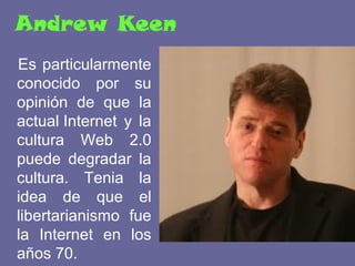 Andrew Keen
Es particularmente
conocido por su
opinión de que la
actual Internet y la
cultura Web 2.0
puede degradar la
cultura. Tenia la
idea de que el
libertarianismo fue
la Internet en los
años 70.
 
