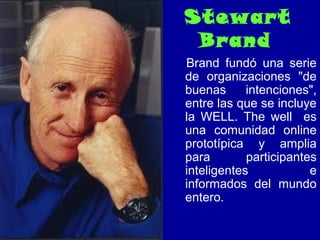Stewart
Brand
Brand fundó una serie
de organizaciones "de
buenas intenciones",
entre las que se incluye
la WELL. The well es
una comunidad online
prototípica y amplia
para participantes
inteligentes e
informados del mundo
entero.
 