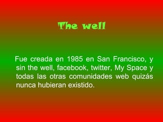 The well
Fue creada en 1985 en San Francisco, y
sin the well, facebook, twitter, My Space y
todas las otras comunidades web quizás
nunca hubieran existido.
 
