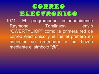 CORREO
ELECTRONICO
1971: El programador estadounidense
Raymond Tomlinson envió
“QWERTYUIOP” como la primera red de
correo electrónico y él fue el primero en
conectar su ordenador a su buzón
mediante el símbolo “@”.
 