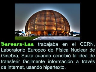 Berners-Lee trabajaba en el CERN,
Laboratorio Europeo de Física Nuclear de
Ginebra, Suiza cuando concibió la idea de
transferir fácilmente información a través
de internet, usando hipertexto.
 