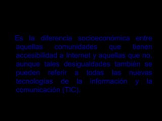 BRECHA DIGITAL
Es la diferencia socioeconómica entre
aquellas comunidades que tienen
accesibilidad a Internet y aquellas que no,
aunque tales desigualdades también se
pueden referir a todas las nuevas
tecnologías de la información y la
comunicación (TIC).
 