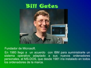 Bill Gates
Fundador de Microsoft.
En 1980 llego a un acuerdo con IBM para suministrarle un
sistema operativo adaptado a sus nuevos ordenadores
personales, el MS-DOS, que desde 1981 iría instalado en todos
los ordenadores de la marca.
 