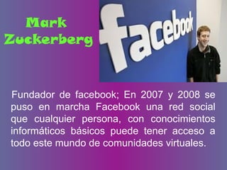 Mark
Zuckerberg
Fundador de facebook; En 2007 y 2008 se
puso en marcha Facebook una red social
que cualquier persona, con conocimientos
informáticos básicos puede tener acceso a
todo este mundo de comunidades virtuales.
 