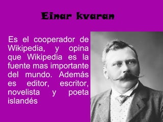 Einar kvaran
Es el cooperador de
Wikipedia, y opina
que Wikipedia es la
fuente mas importante
del mundo. Además
es editor, escritor,
novelista y poeta
islandés
 