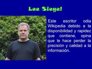Lee Siegel
Este escritor odia
Wikipedia debido a la
disponibilidad y rapidez
que contiene, opina
que le hace perder la
precisión y calidad a la
información.
 