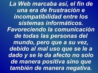 La Web marcaba así, el fin de
una era de frustración e
incompatibilidad entre los
sistemas informáticos.
Favoreciendo la comunicación
de todas las personas del
mundo, pero que a su vez,
debido al mal uso que se le a
dado y se le da afecto no solo
de manera positiva sino que
también de manera negativa.
 