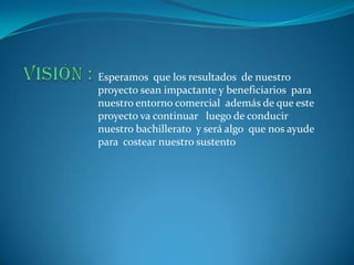Esperamos que los resultados de nuestro
proyecto sean impactante y beneficiarios para
nuestro entorno comercial además de que este
proyecto va continuar luego de conducir
nuestro bachillerato y será algo que nos ayude
para costear nuestro sustento