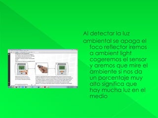 Al detectar la luz
ambiental se apaga el
foco reflector iremos
a ambient light
cogeremos el sensor
y aremos que mire el
ambiente si nos da
un porcentaje muy
alto significa que
hay mucha luz en el
medio
 