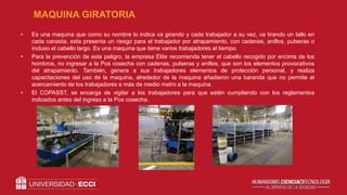 • Es una maquina que como su nombre lo indica va girando y cada trabajador a su vez, va tirando un tallo en
cada canasta, esta presenta un riesgo para el trabajador por atrapamiento, con cadenas, anillos, pulseras o
incluso el cabello largo. Es una maquina que tiene varios trabajadores al tiempo.
• Para la prevención de este peligro, la empresa Elite recomienda tener el cabello recogido por encima de los
hombros, no ingresar a la Pos cosecha con cadenas, pulseras y anillos, que son los elementos provocativos
del atrapamiento. También, genera a sus trabajadores elementos de protección personal, y realiza
capacitaciones del uso de la maquina, alrededor de la maquina añadieron una baranda que no permite el
acercamiento de los trabajadores a más de medio metro a la maquina.
• El COPASST, se encarga de vigilar a los trabajadores para que estén cumpliendo con los reglamentos
indicados antes del ingreso a la Pos cosecha.
MAQUINA GIRATORIA
 