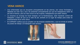 • Una enfermedad que se encuentra principalmente en las piernas, son venas hinchadas y
dilatadas de color rojo y azul. Se presentan principalmente por que los trabajadores están de
pie todo el tiempo, pero es más común en las mujeres, trabajadores que estén obesos.
• La empresa se encarga de hacer terapias con la fisioterapeuta, estar haciendo control del
trabajador y tratar de que ya no este de pie, sentarlo en su lugar de trabajo para evitar en
amansamiento de la vena varice.
• El COPASST verifica que se cumplan con las terapias establecidas, y que se brinde el cambio
de puesto de trabajo o el trabajador este sentado.
VENA VARICE
 