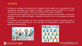 • El estrés en el trabajo es producido por la exigencia de los jefes, por no encontrarse en las
condiciones adecuadas para realizar el trabajo, y puede provocar parálisis en el cuerpo,
ocasionando un paro cardiaco. Todo por encontrarse bajo presión y exigencia.
• La empresa brinda espacios para que sus trabajadores realicen pausas activas, y así puedan
descansar de la presión del trabajo y entregar los ramos como son solicitados de manera
tranquila.
• El COPASST esta encargado de que la empresa brinde los espacios necesarios para la
realización de las pasas activas, y de que todos los trabajadores cumplan haciendo los
ejercicios adecuadamente.
ESTRÉS
 
