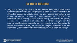 1. Según la investigación acerca de los peligros laborales, identificamos
que la empresa cuenta con riesgos para la salud de sus trabajadores de
diferentes puestos de trabajo, pero a su vez investiga sobre ellos y con
ayuda del Comité Paritario de Salud Ocupacional (COPASST) se
relacionan mas a fondo y buscan una solución y una manera de ayudar,
capacitar y concientizar a el trabajador. Haciéndolo cumplir con las
normas establecidas y portando bien su dotación y sus Elementos de
Protección Personal (EPP) para evitar los riesgos ocasionados por las
maquinas, y las enfermedades ocasionadas por los puestos de trabajo.
CONCLUSIÓN
 