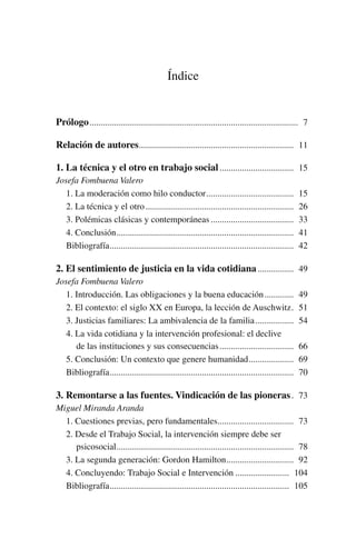 Índice
Prólogo.............................................................................................. 7
Relación de autores...................................................................... 11
1. La técnica y el otro en trabajo social.................................. 15
Josefa Fombuena Valero
1. La moderación como hilo conductor........................................ 15
2. La técnica y el otro................................................................... 26
3. Polémicas clásicas y contemporáneas...................................... 33
4. Conclusión................................................................................ 41
Bibliografía................................................................................... 42
2. El sentimiento de justicia en la vida cotidiana................. 49
Josefa Fombuena Valero
1. Introducción. Las obligaciones y la buena educación.............. 49
2. El contexto: el siglo XX en Europa, la lección de Auschwitz.. 51
3. Justicias familiares: La ambivalencia de la familia.................. 54
4. La vida cotidiana y la intervención profesional: el declive
de las instituciones y sus consecuencias.................................. 66
5. Conclusión: Un contexto que genere humanidad..................... 69
Bibliografía................................................................................... 70
3. Remontarse a las fuentes. Vindicación de las pioneras.. 73
Miguel Miranda Aranda
1. Cuestiones previas, pero fundamentales................................... 73
2. Desde el Trabajo Social, la intervención siempre debe ser
psicosocial................................................................................ 78
3. La segunda generación: Gordon Hamilton............................... 92
4. Concluyendo: Trabajo Social e Intervención......................... 104
Bibliografía................................................................................. 105
 
