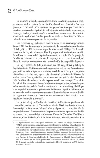 Mª Pilar Munuera Gómez.172
La atención a familias en conflicto desde la Administración se reali-
za a través de los centros de mediación ubicados en Servicios Sociales
generales o especializados, tanto de competencia municipal como auto-
nómica, observando el principio del bienestar o interés de los menores.
La mayoría de ayuntamientos1
o comunidades autónomas ofrecen este
servicio de mediación familiar para la atención de familias con dificul-
tades de relación o en proceso de separación.
Las reformas legislativas en materia de derecho civil emprendidas
desde 1980 han favorecido la implantación de la mediación en España.
El 7 de julio de 1981 entra en vigor la reforma del Código Civil, dando
entrada a la Ley del divorcio. Esta ley supone el inicio de un cambio
de valores en la sociedad española en cuanto a la relación de pareja, la
familia y el divorcio. La relación de la pareja se ve como temporal y el
divorcio se acepta como solución a una relación incompatible de pareja.
La Ley 15/2005, de 8 de julio, modifica el Código Civil y la Ley de
Enjuiciamiento Civil en materia de separación y divorcio. Son reformas
que pretenden dar respuesta a la evolución de la sociedad y no perpetuar
el conflicto entre los cónyuges, reforzándose el principio de libertad de
ambas partes. Esta ley tipifica por primera vez en materia civil la media-
ción familiar, al establecer en la exposición de motivos que “con el fin
de reducir las consecuencias derivadas de una separación y divorcio para
todos los miembros de la familia, mantener la comunicación y el diálogo,
y en especial mantener la protección del interés superior del menor, se
establece la mediación como un recurso voluntario alternativo de solución
de litigios familiares por vía de mutuo acuerdo con la intervención de un
mediador imparcial y neutral”.
La primera Ley de Mediación Familiar en España se publica en la
comunidad autónoma de Cataluña en el año 2000 regulando aspectos
deontológicos, funciones del mediador y el proceso de acreditación de
los profesionales. Posteriormente, se publican nuevas leyes de mediación
en el resto de comunidades autónomas: Valencia, Canarias, Castilla-La
Mancha, Castilla-León, Galicia, Islas Baleares, Madrid, Asturias, País
1	 El Ayuntamiento de Madrid puso en marcha los Centros de Apoyo a las Familias
(CAFs), que representan una experiencia novedosa en la ciudad de Madrid dentro del
Plan Municipal deApoyo a la Familia, comenzando a funcionar en octubre de 2004. En
los seis años que llevan funcionando estos centros, 3.127 familias se han beneficiado
de este servicio. La crisis económica ha contribuido a aumentar las tensiones en el
seno de las familias, incrementado un 33% la demanda de mediación familiar en los
siete Centros de Atención a la Familia del Ayuntamiento de Madrid. La mediación en
los CAFs ha crecido un 269%, pasando de 216 familias atendidas en 2005, a 797 en
2010, año en que se ha registrado un incremento del 33% respecto a las 598 familias
atendidas en 2009.
 