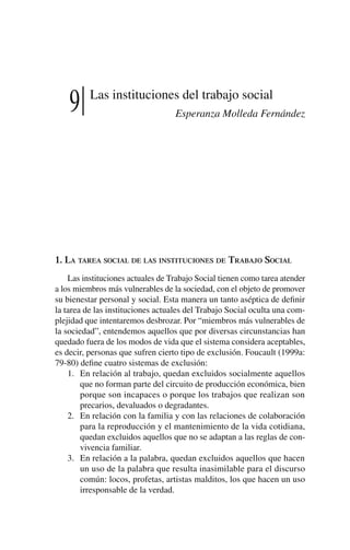 9 Las instituciones del trabajo social
Esperanza Molleda Fernández
1. La tarea social de las instituciones de Trabajo Social
Las instituciones actuales de Trabajo Social tienen como tarea atender
a los miembros más vulnerables de la sociedad, con el objeto de promover
su bienestar personal y social. Esta manera un tanto aséptica de definir
la tarea de las instituciones actuales del Trabajo Social oculta una com-
plejidad que intentaremos desbrozar. Por “miembros más vulnerables de
la sociedad”, entendemos aquellos que por diversas circunstancias han
quedado fuera de los modos de vida que el sistema considera aceptables,
es decir, personas que sufren cierto tipo de exclusión. Foucault (1999a:
79-80) define cuatro sistemas de exclusión:
1.	 En relación al trabajo, quedan excluidos socialmente aquellos
que no forman parte del circuito de producción económica, bien
porque son incapaces o porque los trabajos que realizan son
precarios, devaluados o degradantes.
2.	 En relación con la familia y con las relaciones de colaboración
para la reproducción y el mantenimiento de la vida cotidiana,
quedan excluidos aquellos que no se adaptan a las reglas de con-
vivencia familiar.
3.	 En relación a la palabra, quedan excluidos aquellos que hacen
un uso de la palabra que resulta inasimilable para el discurso
común: locos, profetas, artistas malditos, los que hacen un uso
irresponsable de la verdad.
 
