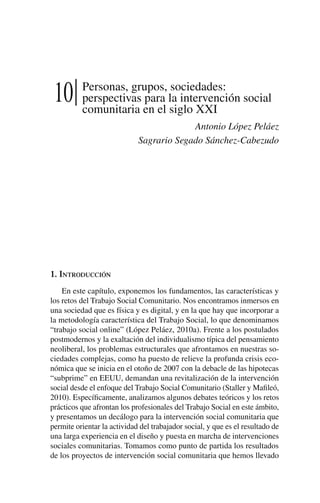 10 Personas, grupos, sociedades:
perspectivas para la intervención social
comunitaria en el siglo XXI
Antonio López Peláez
Sagrario Segado Sánchez-Cabezudo
1. Introducción
En este capítulo, exponemos los fundamentos, las características y
los retos del Trabajo Social Comunitario. Nos encontramos inmersos en
una sociedad que es física y es digital, y en la que hay que incorporar a
la metodología característica del Trabajo Social, lo que denominamos
“trabajo social online” (López Peláez, 2010a). Frente a los postulados
postmodernos y la exaltación del individualismo típica del pensamiento
neoliberal, los problemas estructurales que afrontamos en nuestras so-
ciedades complejas, como ha puesto de relieve la profunda crisis eco-
nómica que se inicia en el otoño de 2007 con la debacle de las hipotecas
“subprime” en EEUU, demandan una revitalización de la intervención
social desde el enfoque del Trabajo Social Comunitario (Staller y Mafileó,
2010). Específicamente, analizamos algunos debates teóricos y los retos
prácticos que afrontan los profesionales del Trabajo Social en este ámbito,
y presentamos un decálogo para la intervención social comunitaria que
permite orientar la actividad del trabajador social, y que es el resultado de
una larga experiencia en el diseño y puesta en marcha de intervenciones
sociales comunitarias. Tomamos como punto de partida los resultados
de los proyectos de intervención social comunitaria que hemos llevado
 