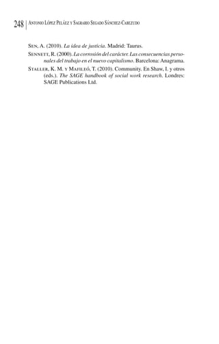 Antonio López Peláez y Sagrario Segado Sánchez-Cabezudo248
Sen, A. (2010). La idea de justicia. Madrid: Taurus.
Sennett, R. (2000). La corrosión del carácter. Las consecuencias perso-
nales del trabajo en el nuevo capitalismo. Barcelona:Anagrama.
Staller, K. M. y Mafileó, T. (2010). Community. En Shaw, I. y otros
(eds.). The SAGE handbook of social work research. Londres:
SAGE Publications Ltd.
 