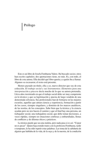 Prólogo
Este es un libro de Josefa Fombuena Valero. Ha buscado socios; otros
han escrito capítulos; dos aportaciones tiene, no más. Es, con todo, el
libro de esta autora. Ella decidió qué libro quería y a quién iba a llamar.
Algunos se excusaron; el resto está presente.
Hemos pactado un título, ella y yo, nuevo director que soy de esta
colección. El trabajo social y sus instrumentos. Elementos para una
interpretación a piacere decía mucho de lo que su autora pretendía.
Lleva años insistiendo en que el trabajo social debe ser muy competente
en lo técnico y que su legitimación y puesta de largo vendrán de una
demostrada solvencia. Sus profesionales han de formarse en las mejores
escuelas, aquellas que aúnan ciencia y experiencia, formación a partir
de los casos, siempre singulares, y dominio de los marcos analíticos,
de las teorías, de los conceptos. Sabe bien que la técnica y la ciencia
ayudan pero no nos hacen el camino y que al final hay una persona, un
trabajador social, una trabajadora social, que debe tomar decisiones, a
veces rápidas, siempre en situaciones confusas y embarulladas, llenas
de conflictos y de dilemas éticos y prácticos.
La técnica puede que sea una muleta, pero nada pasa si es así. “Cojear
no es pecar”. Quien haya tenido tratos con la profesora Fombuena, tarde
o temprano, le ha oído repetir estas palabras. Las toma de la sabiduría de
alguien que hablaba de la vida, de la suya y de la nuestra, de la condición
 