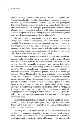 RafaelAliena8
humana, tan frágil, tan vulnerable, pero ella las aplica a una profesión:
“en ocasiones la vida –nos dirá–, las decisiones tomadas, los caminos
encontrados y los desencuentros … pueden forjar una vida que requiera
de muletas, de apoyos, de otros y hasta de técnicas y de procedimientos
de intervención social”.Y concluye: “pero no es la muleta la que define
a la persona, es el uso que a la muleta se le dé. Cojear no es pecar porque
la autonomía plena no es alcanzable para nadie, pero caminar cojeando
no es impedimento para caminar libre y felizmente”.
Con todo, pese a las apariencias y nuestro propio comienzo, este
libro no va de técnicas, o lo va, ma non solo. “Instrumentos” es nuestra
elección. Preferimos esta noción, pues, como ciertas telas, presta mucho
más. Un instrumento es algo que uno usa para sus propósitos: una idea,
un concepto, un enfoque, una perspectiva, todo ello son instrumentos; las
técnicas mismas pueden ser pensadas, con esta libertad que nos hemos
concedido a nosotros mismos, como instrumentos.
Acostumbramos a hablar de la entrevista o el informe social como
técnicas; incluso la mediación o la supervisión pueden ser consideradas
técnicas. Esperanza Molleda, Mª Pilar Munuera e Irene de Vicente han
escrito sobre ellas impecablemente, con el dominio que dan muchas
horas de estudio, escritura, enseñanza y práctica. El enfoque psicosocial
que elogia Miguel Miranda, su refutación de quienes interpretan torci-
damente a las pioneras, la inquietante pregunta acerca de los límites que
nos ofrece Xavier Montagud, la idea de la justicia de Fombuena (no la
social, sino la justicia de la vida cotidiana), la advertencia del contexto
que nos reclama Molleda y las claves de su peso y los condicionamientos
que crea, la vuelta a lo comunitario y el seductor ejemplo de la sociedad
japonesa, que se deja ver en su yo más esencial cuando afronta una ca-
tástrofe de la magnitud del maremoto y tsunami de 2011 y la perspectiva
del empowerment, todo esto que nos ofrecen generosamente, poniendo
su ejemplo y su vida en el papel, Antonio López Peláez y Sagrario Se-
gado… instrumentos, instrumentos son, instrumentos necesarios para
hacer trabajo social.
Estamos todos pensando en el cincel y la barrena, usados en la cons-
trucción, o en el kit de primera exploración y la pinza guibia 45 del
dentista. ¿Por qué no en el violonchelo, el clavecín, el dobro, el fagot,
la flauta dulce o el timbal?
“El trabajo social y sus instrumentos”, este libro, pone al alcance de
sus lectores una pequeña colección de instrumentos para una interpreta-
ción que debe ser la de cada cual. No siempre compondrás tú la música
ni siempre elegirás auditorio o cartel. Dominar el instrumento es lo
 