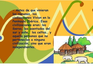 - Antes de que vinieran
los romanos, las
civilizaciones Vivian en la
Península Ibérica. Esas
civilizaciones eran: los
iberos, los asentados del
sur y este, los celtas… y
aquella personas que no
pertenecían a ninguna
civilización, sino que eran
independientes.
 