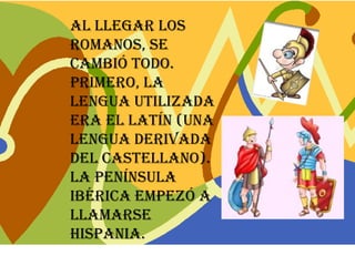 Al llegar los
romanos, se
cambió todo.
Primero, la
lengua utilizada
era el latín (una
lengua derivada
del castellano).
La península
Ibérica empezó a
llamarse
Hispania.
 