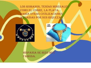Los romanos, tenían minerales
como el cobre, la plata…
Había otras civilizaciones
atraidas por sus riquezas.




 Hispania se hizo muy
 famosa.
 