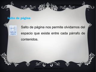 Salto de página
Versión: Microsoft Word 2007
Personalización y Utilidades
Salto de página nos permite olvidarnos del
espacio que existe entre cada párrafo de
contenidos.
 