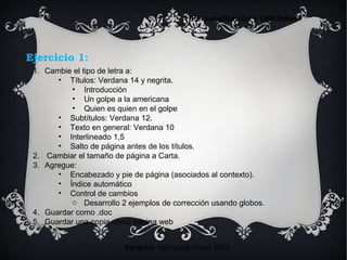 Ejercicio 1:
Versión: Microsoft Word 2007
Personalización y Utilidades
1. Cambie el tipo de letra a:
• Títulos: Verdana 14 y negrita.
• Introducción
• Un golpe a la americana
• Quien es quien en el golpe
• Subtítulos: Verdana 12.
• Texto en general: Verdana 10
• Interlineado 1,5
• Salto de página antes de los títulos.
2. Cambiar el tamaño de página a Carta.
3. Agregue:
• Encabezado y pie de página (asociados al contexto).
• Índice automático
• Control de cambios
o Desarrollo 2 ejemplos de corrección usando globos.
4. Guardar como .doc
5. Guardar una copia como página web
 