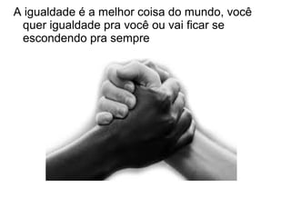 A igualdade é a melhor coisa do mundo, você
quer igualdade pra você ou vai ficar se
escondendo pra sempre
 