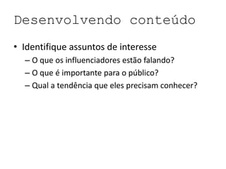 Desenvolvendo conteúdo
• Identifique assuntos de interesse
– O que os influenciadores estão falando?
– O que é importante para o público?
– Qual a tendência que eles precisam conhecer?
 