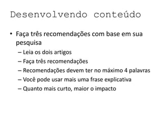 Desenvolvendo conteúdo
• Faça três recomendações com base em sua
pesquisa
– Leia os dois artigos
– Faça três recomendações
– Recomendações devem ter no máximo 4 palavras
– Você pode usar mais uma frase explicativa
– Quanto mais curto, maior o impacto
 