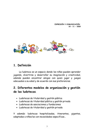 EXPRESIÓN Y COMUNICACIÓN
                                                      18 – 11 - 2009




1. Definición

     La ludoteca es un espacio donde los niños pueden aprender
jugando, divertirse y desarrollar su imaginación y creatividad,
además pueden encontrar amigos con quien jugar y juegos
adecuados a su edad y de acuerdo con sus preferencias.


2. Diferentes modelos de organización y gestión
de las ludotecas.

  • Ludotecas de   titularidad y gestión pública
  • Ludotecas de   titularidad pública y gestión privada
  • Ludotecas de   asociaciones y fundaciones
  • Ludotecas de   titularidad y gestión privada

Y además: ludotecas hospitalizadas, itinerantes,           gigantes,
adaptadas a niños/as con necesidades especificas…



                                3
 