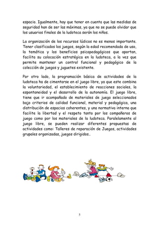 espacio. Igualmente, hay que tener en cuenta que las medidas de
seguridad han de ser las máximas, ya que no se puede olvidar que
los usuarios finales de la ludoteca serán los niños.

La organización de los recursos lúdicos no es menos importante.
Tener clasificados los juegos, según la edad recomendada de uso,
la temática y los beneficios psicopedagógicos que aportan,
facilita su colocación estratégica en la ludoteca, a la vez que
permite mantener un control funcional y pedagógico de la
colección de juegos y juguetes existente.

Por otro lado, la programación básica de actividades de la
ludoteca ha de cimentarse en el juego libre, ya que este combina
la voluntariedad, el establecimiento de reacciones sociales, la
espontaneidad y el desarrollo de la autonomía. El juego libre,
tiene que ir acompañado de materiales de juego seleccionados
bajo criterios de calidad funcional, material y pedagógica, una
distribución de espacios coherentes, y una normativa interna que
facilite la libertad y el respeto tanto por los compañeros de
juego como por los materiales de la ludoteca. Paralelamente al
juego libre, se pueden realizar diferentes propuestas de
actividades como: Talleres de reparación de Juegos, actividades
grupales organizadas, juegos dirigidos..




                               5
 