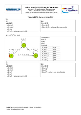 CENTRO UNIVERSITÁRIO DO NORTE – UNINORTE
LAUREATE INTERNATIONAL UNIVERSITIES
ESCOLA DE CIÊNCIAS EXATAS E TECNOLOGIA
CURSO DE BACHARELADO EM CIÊNCIA DA COMPUTAÇÃO
Trabalho 1 LFA – Curso de Férias 2013
Equipe: Anderson Holanda; Gilson Farias; Tárcio Sales.
E-mail: tarccio@gmail.com
5h:
001
[q1,001,?]
Ⱶ [q1,01,A]
Ⱶ [q1,1,AA]
Ⱶ [q1,1,A]
Ⱶ [q3,?,?] -> palavra reconhecida
110
[q1,110,?]
Ⱶ [q1,110,?]
Ⱶ [q2,110,?] -> palavra não reconhecida
4i) L = {0m
1n
|m n }
E={q1,q2,q3}
∑={0,1}
T={B}
i={q1}
F={q2,q3}
q1,0,? q1,B
q1,?,? q2,?
q1,1,? q3,?
q1,0,B q3,?
q2,1,B q2,?
q2,?,? q3,?
q3,1,? q3,?
5i:
011
[q1,011,?]
Ⱶ [q1,11,B]
Ⱶ [q2,11,B]
Ⱶ [q2,1,?]
Ⱶ [q3,1,?]
Ⱶ [q3,?,?] -> palavra reconhecida
110
[q1,110,?]
Ⱶ [q1,10,?]
Ⱶ [q3,0,?]
Ⱶ [q3,0,?]->palavra não reconhecida
 