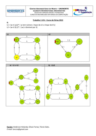 CENTRO UNIVERSITÁRIO DO NORTE – UNINORTE
LAUREATE INTERNATIONAL UNIVERSITIES
ESCOLA DE CIÊNCIAS EXATAS E TECNOLOGIA
CURSO DE BACHARELADO EM CIÊNCIA DA COMPUTAÇÃO
Trabalho 1 LFA – Curso de Férias 2013
Equipe: Anderson Holanda; Gilson Farias; Tárcio Sales.
E-mail: tarccio@gmail.com
6:
L1 = {w ∈ {a,b}* | w tem número ímpar de a’s e ímpar de b’s}
L2 = {w ∈ {0,1}* | |w| é divisível por 3}
L1 L2
a) L1 ∪ L2 b) L1L2
 