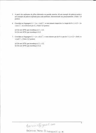 5. A partir dos autômatos de pilha elaborados na questão anterior, dê um exemplo de palavra aceita e
um exemplo de palavra rejeitada para cada autômato, demonstrando seu processamento. (Valor: 1,0
pontos)
6. Considere as linguagens LI = {w E {a,b}* 1 w tem número ímpar de a's e ímpar de bs } e L2 = {w
E{O,1}*1 Iwlé divisível por 3}. (Valor: 0,5 pontos)
a) Crie um AFNÂ.que reconheça a LI uL2.
b) Crie um AFNÂ.que reconheça LlL2.
7. Considere as linguagens LI = {w E{O,I}*1 w tem número par de ü's e par de 1's } e L2 = {bwb 1 w
E{a,b}*}. (Valor: 0,5 pontos)
a) Crie um AFNÂ.que reconheça a LI uL2.
b) Crie um AFNÂ.que reconheça LlL2.
2
 