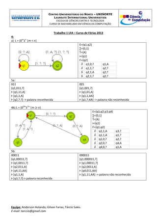 CENTRO UNIVERSITÁRIO DO NORTE – UNINORTE
LAUREATE INTERNATIONAL UNIVERSITIES
ESCOLA DE CIÊNCIAS EXATAS E TECNOLOGIA
CURSO DE BACHARELADO EM CIÊNCIA DA COMPUTAÇÃO
Trabalho 1 LFA – Curso de Férias 2013
Equipe: Anderson Holanda; Gilson Farias; Tárcio Sales.
E-mail: tarccio@gmail.com
4:
a) L = {0m
1n
|m < n}
E={q1,q2}
∑={0,1}
T={A}
i={q1}
F={q2}
q1,0,? q1,A
q1,1,? q2,?
q2,1,A q2,?
q2,1,? q2,?
5a:
011
[q1,011,?]
Ⱶ [q1,11,A]
Ⱶ [q1,1,A]
Ⱶ [q2,?,?] -> palavra reconhecida
001
[q1,001,?]
Ⱶ [q1,01,A]
Ⱶ [q1,1,AA]
Ⱶ [q1,?,AA] -> palavra não reconhecida
4b) L = {03m
12n
|m n}
E={q1,q2,q3,q4}
∑={0,1}
T={A}
i={q1}
F={q1,q2}
q1,1,A q3,?
q1,1,A q1,?
q1,0,? q2,?
q2,0,? q4,A
q4,0,? q1,A
5b:
00011
[q1,00011,?]
Ⱶ [q1,0011,?]
Ⱶ [q2,011,A]
Ⱶ [q4,11,AA]
Ⱶ [q1,1,A]
Ⱶ [q3,?,?]-> palavra reconhecida
000011
[q1,000011,?]
Ⱶ [q1,00011,?]
Ⱶ [q2,0011,A]
Ⱶ [q4,011,AA]
Ⱶ [q1,11,AA] -> palavra não reconhecida
 