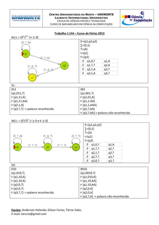 CENTRO UNIVERSITÁRIO DO NORTE – UNINORTE
LAUREATE INTERNATIONAL UNIVERSITIES
ESCOLA DE CIÊNCIAS EXATAS E TECNOLOGIA
CURSO DE BACHARELADO EM CIÊNCIA DA COMPUTAÇÃO
Trabalho 1 LFA – Curso de Férias 2013
Equipe: Anderson Holanda; Gilson Farias; Tárcio Sales.
E-mail: tarccio@gmail.com
4c) L = {0n
12n
|n 0}
E={q1,q2,q3}
∑={0,1}
T={A}
i={q1}
F={q3}
q1,0,? q1,A
q1,?,? q2,A
q2,1,A q3,?
q3,1,A q3,?
5c:
011
[q1,011,?]
Ⱶ [q1,11,A]
Ⱶ [q1,11,AA]
Ⱶ [q2,1,A]
Ⱶ [q3,?,?] -> palavra reconhecida
001
[q1,001,?]
Ⱶ [q1,01,A]
Ⱶ [q1,1,AA]
Ⱶ [q1,1,AAA]
Ⱶ [q2,?,AA]
Ⱶ [q3,?,AA]-> palavra não reconhecida
4d) L = {0i
1i
0k
|i 0 e k 0}
E={q1,q2,q3}
∑={0,1}
T={A}
i={q1}
F={q3}
q1,0,? q1,A
q1,?,? q2,?
q2,1,? q2,?
q2,?,? q3,?
q3,0,? q3,?
5d:
010
[q1,010,?]
Ⱶ [q1,10,A]
Ⱶ [q1,10,A]
Ⱶ [q2,0,?]
Ⱶ [q2,0,?]
Ⱶ [q3,?,?] -> palavra reconhecida
0010
[q1,0010,?]
Ⱶ [q1,010,A]
Ⱶ [q1,10,AA]
Ⱶ [q1,10,AA]
Ⱶ [q2,0,A]
Ⱶ [q2,0,A]
Ⱶ [q3,?,A] -> palavra não reconhecida
 