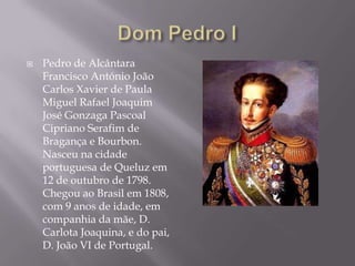    Pedro de Alcântara
    Francisco António João
    Carlos Xavier de Paula
    Miguel Rafael Joaquim
    José Gonzaga Pascoal
    Cipriano Serafim de
    Bragança e Bourbon.
    Nasceu na cidade
    portuguesa de Queluz em
    12 de outubro de 1798.
    Chegou ao Brasil em 1808,
    com 9 anos de idade, em
    companhia da mãe, D.
    Carlota Joaquina, e do pai,
    D. João VI de Portugal.
 