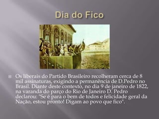    Os liberais do Partido Brasileiro recolheram cerca de 8
    mil assinaturas, exigindo a permanência de D.Pedro no
    Brasil. Diante deste contexto, no dia 9 de janeiro de 1822,
    na varanda do parço do Rio de Janeiro D. Pedro
    declarou: "Se é para o bem de todos e felicidade geral da
    Nação, estou pronto! Digam ao povo que fico".
 