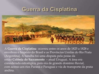 A Guerra da Cisplatina ocorreu entre os anos de 1825 a 1828 e
envolveu o Império do Brasil e as Províncias Unidas do Rio Prata
(Argentina). A batalha foi uma disputa pela posse da
então Colônia do Sacramento – atual Uruguai. A área era
considerada estratégica, pois era de grande domínio fluvial,
com acesso aos rios Paraná e Paraguai e via de transporte da prata
andina.
 