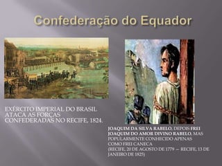 EXÉRCITO IMPERIAL DO BRASIL
ATACA AS FORÇAS
CONFEDERADAS NO RECIFE, 1824.
                                JOAQUIM DA SILVA RABELO, DEPOIS FREI
                                JOAQUIM DO AMOR DIVINO RABELO, MAS
                                POPULARMENTE CONHECIDO APENAS
                                COMO FREI CANECA
                                (RECIFE, 20 DE AGOSTO DE 1779 — RECIFE, 13 DE
                                JANEIRO DE 1825)
 