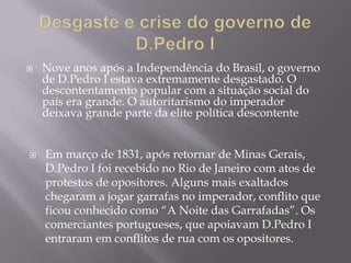    Nove anos após a Independência do Brasil, o governo
    de D.Pedro I estava extremamente desgastado. O
    descontentamento popular com a situação social do
    país era grande. O autoritarismo do imperador
    deixava grande parte da elite política descontente.


   Em março de 1831, após retornar de Minas Gerais,
    D.Pedro I foi recebido no Rio de Janeiro com atos de
    protestos de opositores. Alguns mais exaltados
    chegaram a jogar garrafas no imperador, conflito que
    ficou conhecido como ―A Noite das Garrafadas‖. Os
    comerciantes portugueses, que apoiavam D.Pedro I
    entraram em conflitos de rua com os opositores.
 
