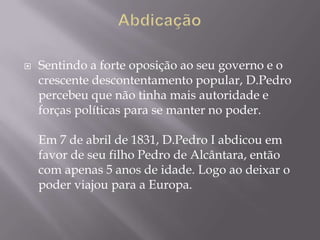    Sentindo a forte oposição ao seu governo e o
    crescente descontentamento popular, D.Pedro
    percebeu que não tinha mais autoridade e
    forças políticas para se manter no poder.

    Em 7 de abril de 1831, D.Pedro I abdicou em
    favor de seu filho Pedro de Alcântara, então
    com apenas 5 anos de idade. Logo ao deixar o
    poder viajou para a Europa.
 