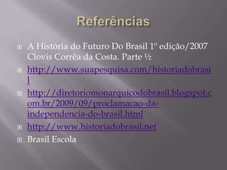   A História do Futuro Do Brasil 1º edição/2007
    Clovis Corrêa da Costa. Parte ½
   http://www.suapesquisa.com/historiadobrasi
    l
   http://diretoriomonarquicodobrasil.blogspot.c
    om.br/2009/09/proclamacao-da-
    independencia-do-brasil.html
   http://www.historiadobrasil.net
   Brasil Escola
 